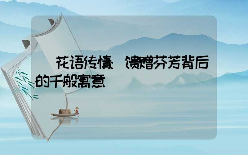 花语传情:馈赠芬芳背后的千般寓意